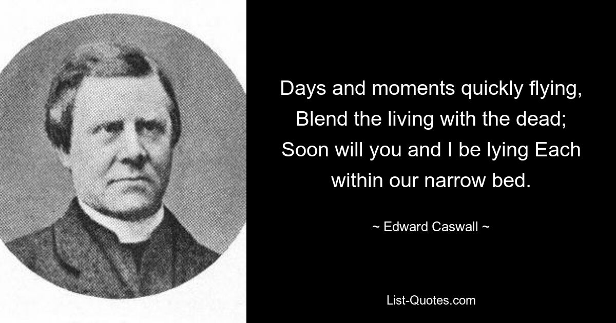 Days and moments quickly flying, Blend the living with the dead; Soon will you and I be lying Each within our narrow bed. — © Edward Caswall