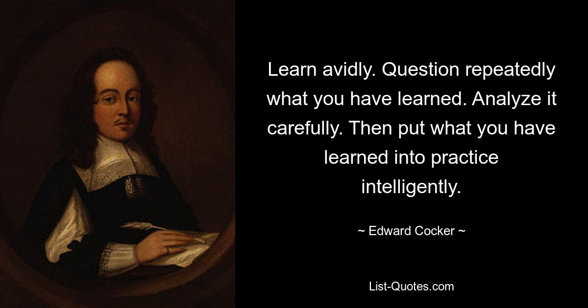 Learn avidly. Question repeatedly what you have learned. Analyze it carefully. Then put what you have learned into practice intelligently. — © Edward Cocker