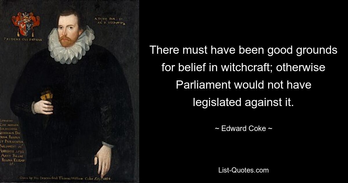 There must have been good grounds for belief in witchcraft; otherwise Parliament would not have legislated against it. — © Edward Coke