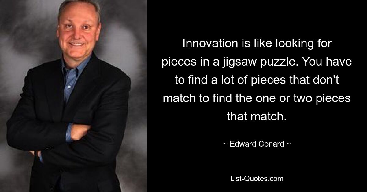 Innovation is like looking for pieces in a jigsaw puzzle. You have to find a lot of pieces that don't match to find the one or two pieces that match. — © Edward Conard