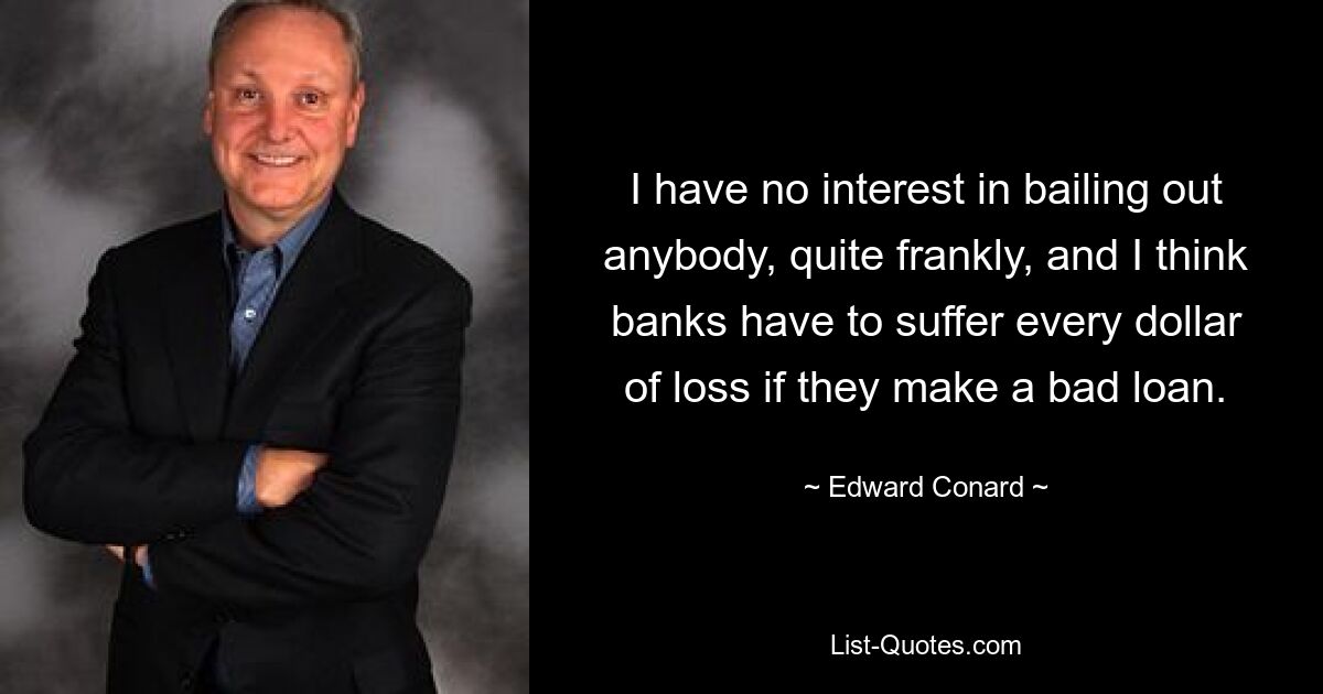 I have no interest in bailing out anybody, quite frankly, and I think banks have to suffer every dollar of loss if they make a bad loan. — © Edward Conard