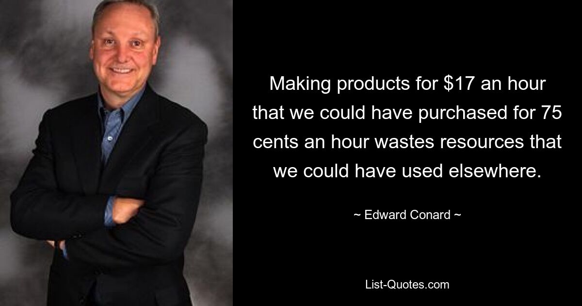 Making products for $17 an hour that we could have purchased for 75 cents an hour wastes resources that we could have used elsewhere. — © Edward Conard