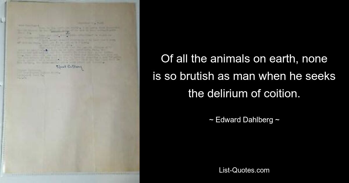 Of all the animals on earth, none is so brutish as man when he seeks the delirium of coition. — © Edward Dahlberg