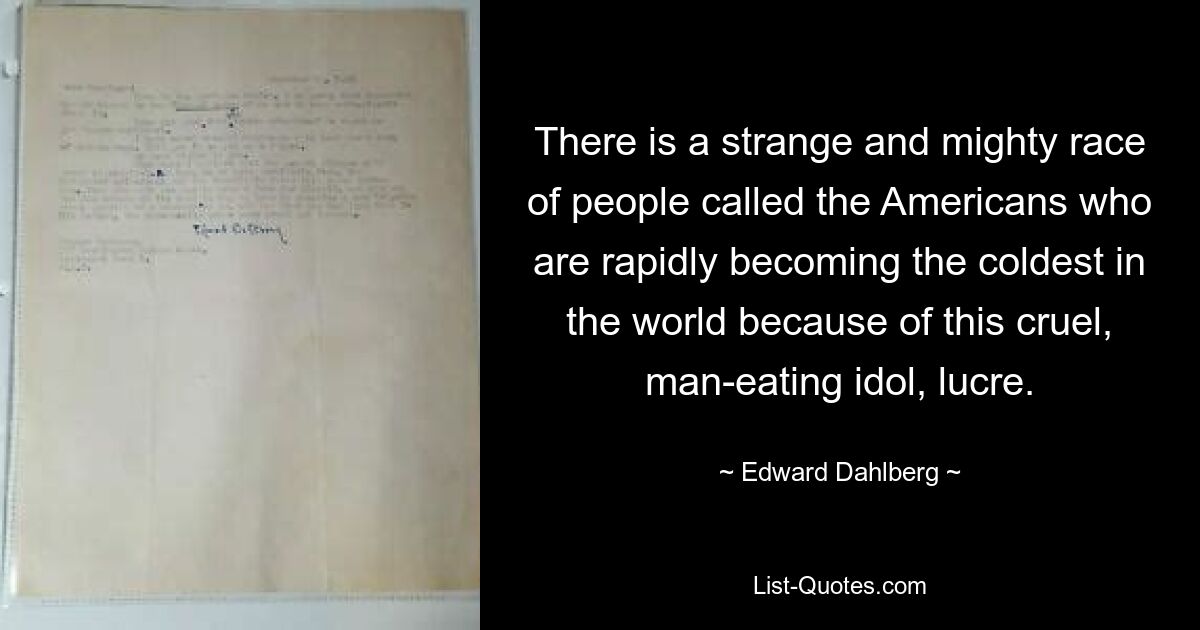 There is a strange and mighty race of people called the Americans who are rapidly becoming the coldest in the world because of this cruel, man-eating idol, lucre. — © Edward Dahlberg