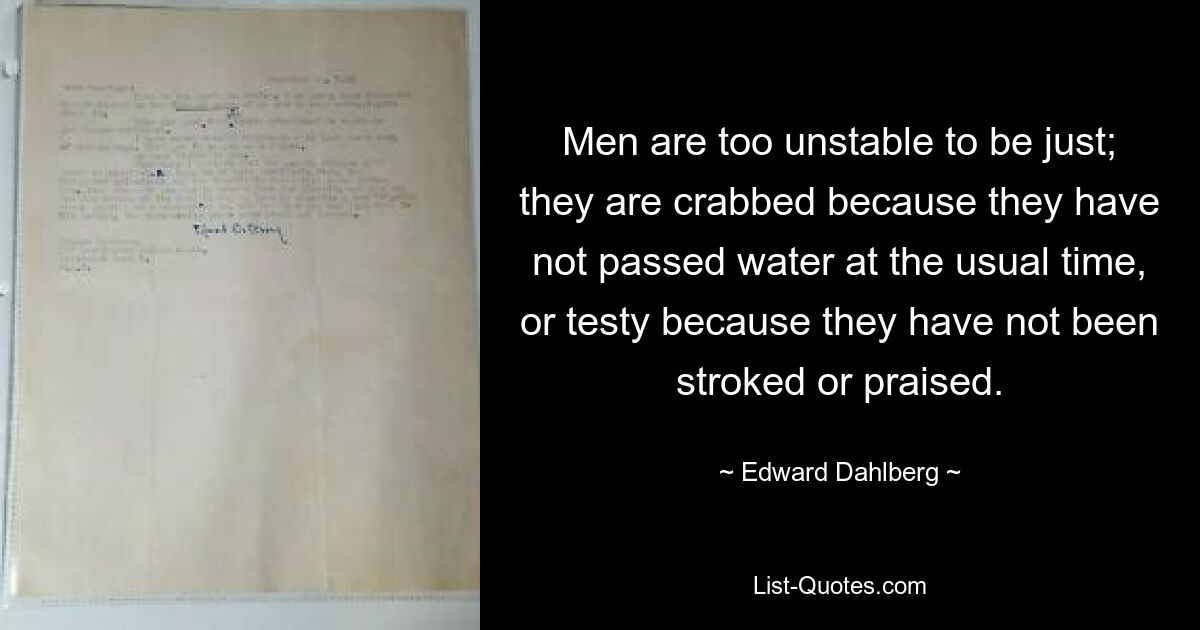 Men are too unstable to be just; they are crabbed because they have not passed water at the usual time, or testy because they have not been stroked or praised. — © Edward Dahlberg