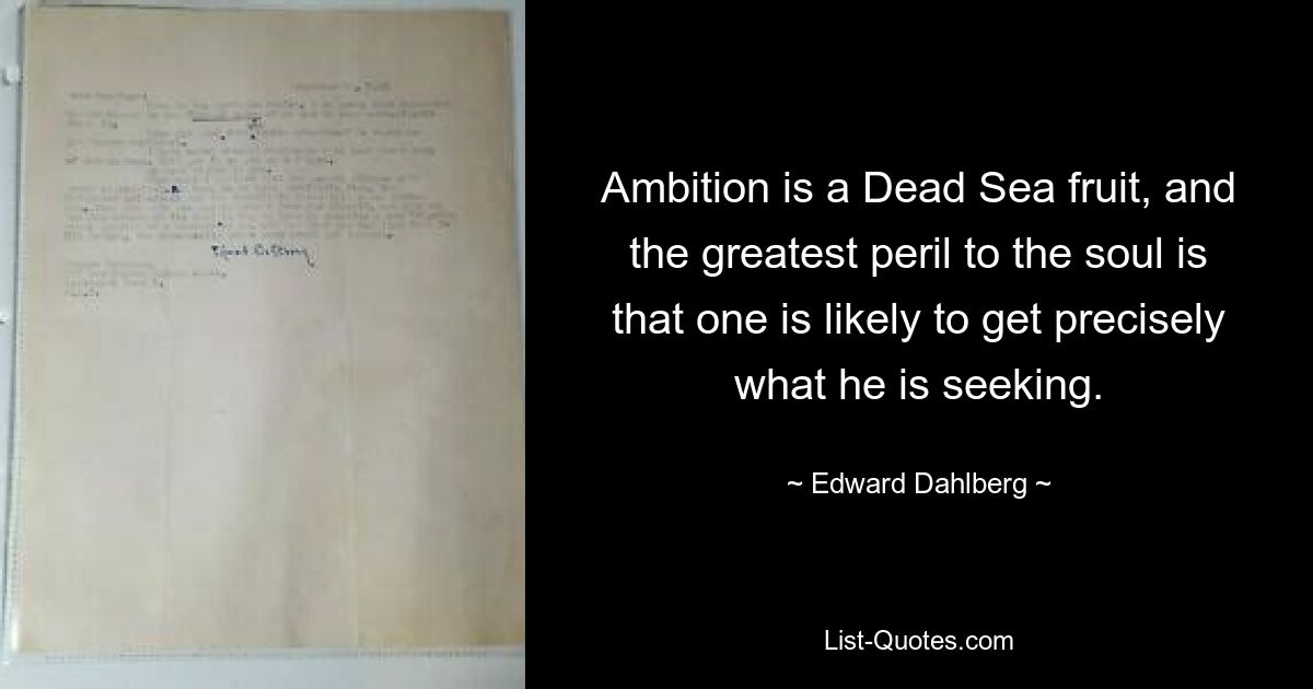 Ambition is a Dead Sea fruit, and the greatest peril to the soul is that one is likely to get precisely what he is seeking. — © Edward Dahlberg