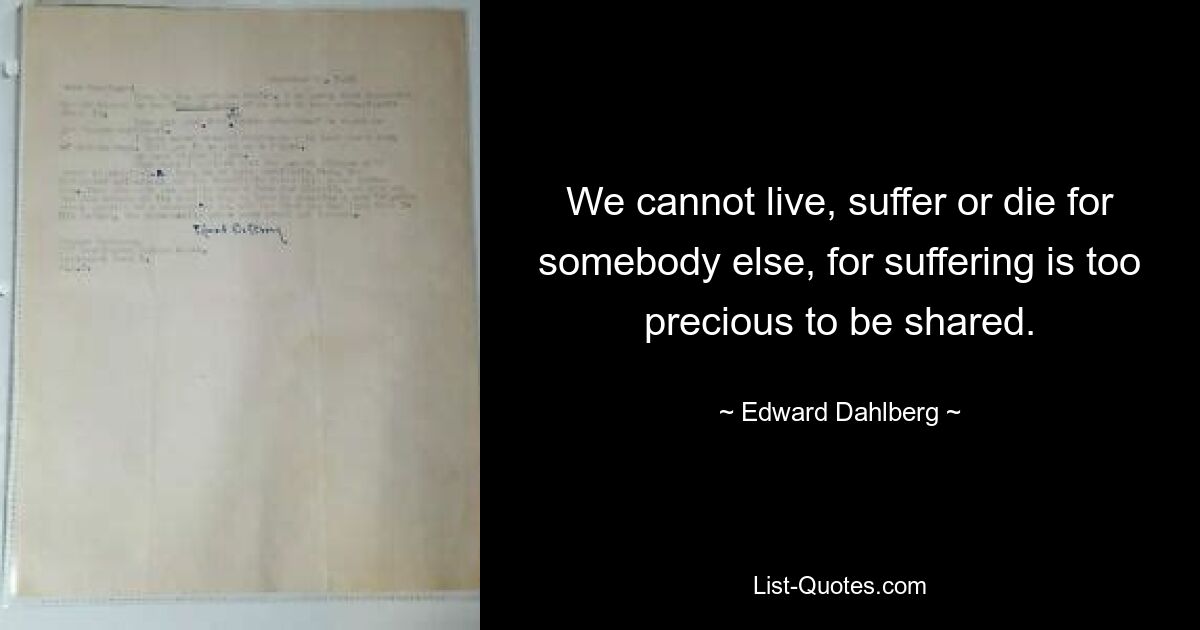 We cannot live, suffer or die for somebody else, for suffering is too precious to be shared. — © Edward Dahlberg