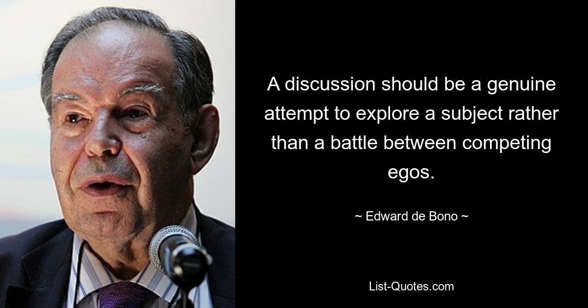 A discussion should be a genuine attempt to explore a subject rather than a battle between competing egos. — © Edward de Bono