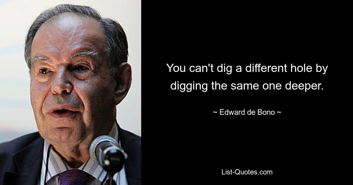 You can't dig a different hole by digging the same one deeper. — © Edward de Bono