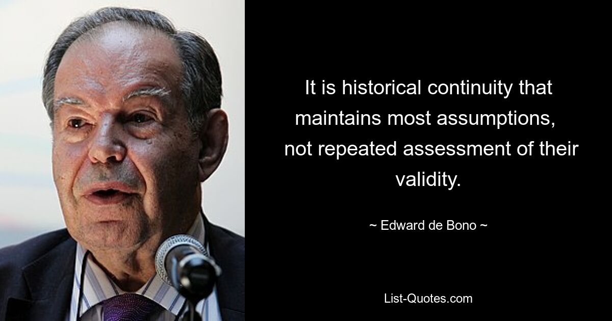 It is historical continuity that maintains most assumptions, 
 not repeated assessment of their validity. — © Edward de Bono