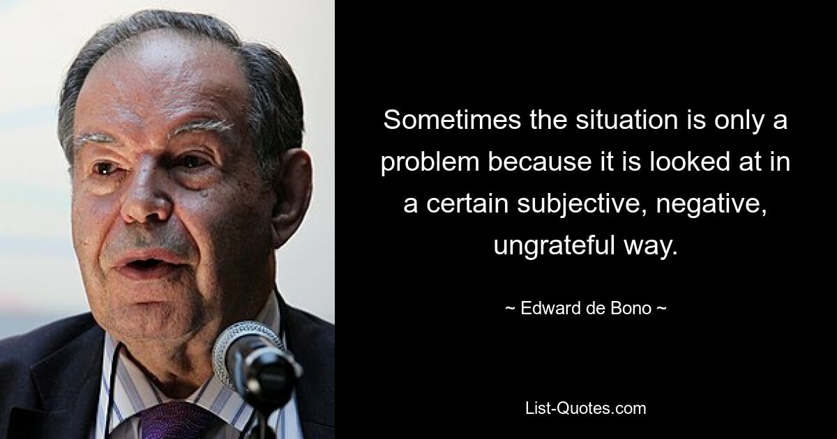 Sometimes the situation is only a problem because it is looked at in a certain subjective, negative, ungrateful way. — © Edward de Bono