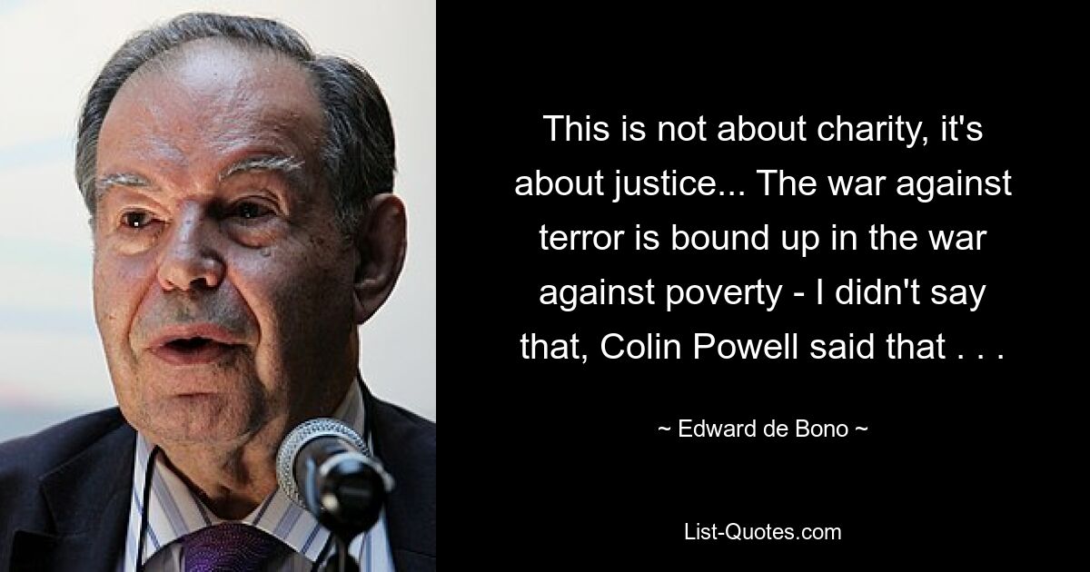 This is not about charity, it's about justice... The war against terror is bound up in the war against poverty - I didn't say that, Colin Powell said that . . . — © Edward de Bono