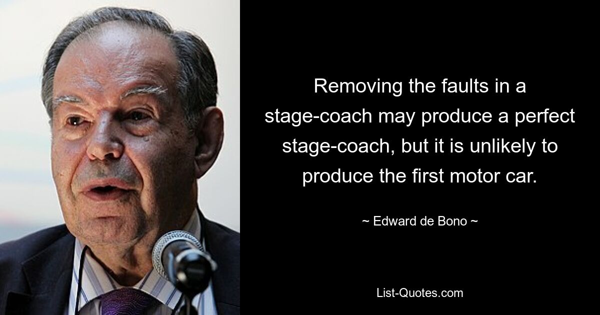 Removing the faults in a stage-coach may produce a perfect stage-coach, but it is unlikely to produce the first motor car. — © Edward de Bono