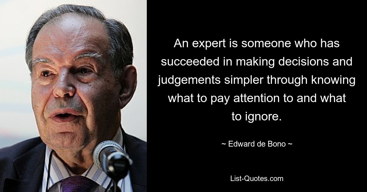 An expert is someone who has succeeded in making decisions and judgements simpler through knowing what to pay attention to and what to ignore. — © Edward de Bono