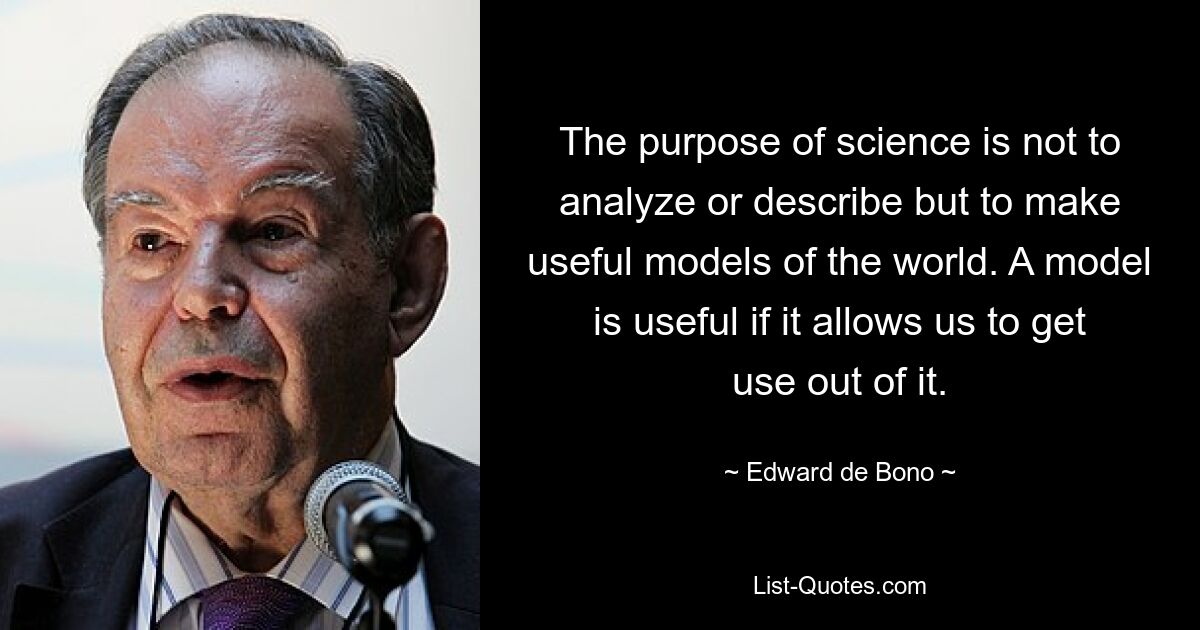 The purpose of science is not to analyze or describe but to make useful models of the world. A model is useful if it allows us to get use out of it. — © Edward de Bono