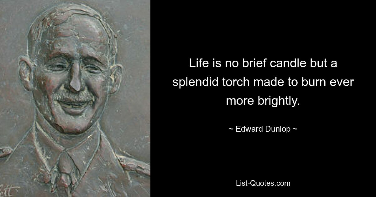 Life is no brief candle but a splendid torch made to burn ever more brightly. — © Edward Dunlop