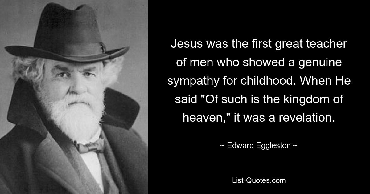 Jesus was the first great teacher of men who showed a genuine sympathy for childhood. When He said "Of such is the kingdom of heaven," it was a revelation. — © Edward Eggleston