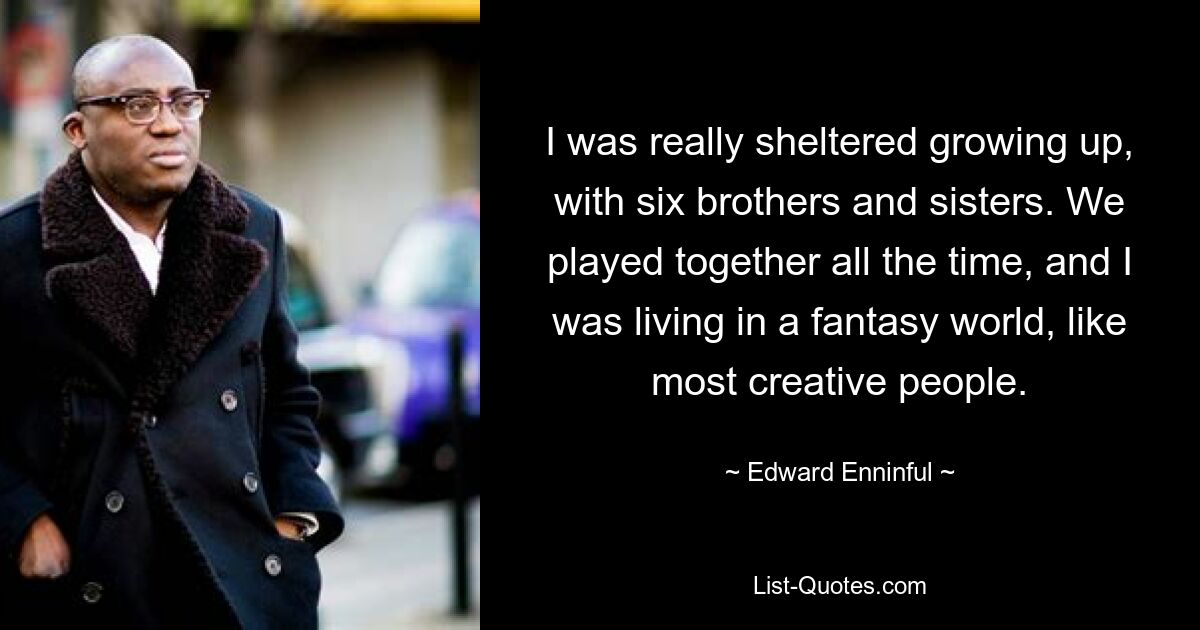 I was really sheltered growing up, with six brothers and sisters. We played together all the time, and I was living in a fantasy world, like most creative people. — © Edward Enninful