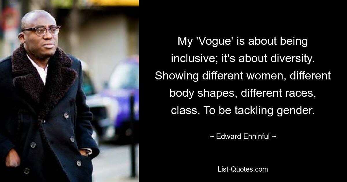 My 'Vogue' is about being inclusive; it's about diversity. Showing different women, different body shapes, different races, class. To be tackling gender. — © Edward Enninful