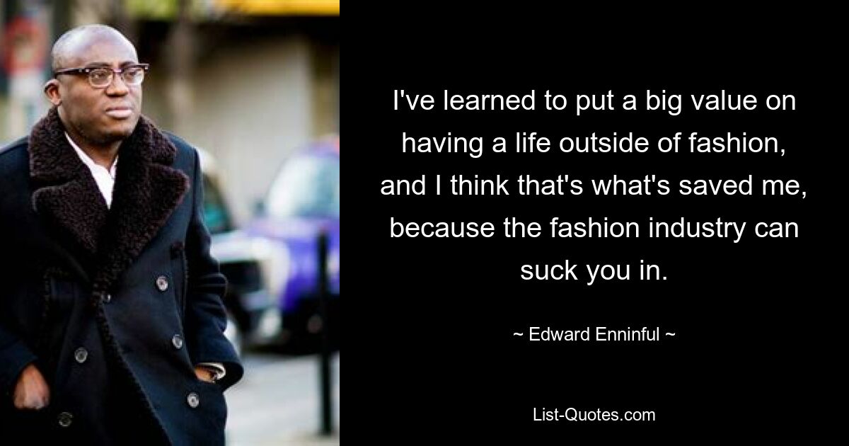 I've learned to put a big value on having a life outside of fashion, and I think that's what's saved me, because the fashion industry can suck you in. — © Edward Enninful