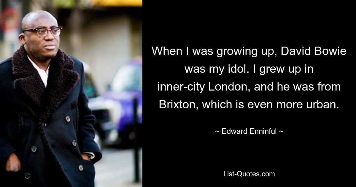 When I was growing up, David Bowie was my idol. I grew up in inner-city London, and he was from Brixton, which is even more urban. — © Edward Enninful