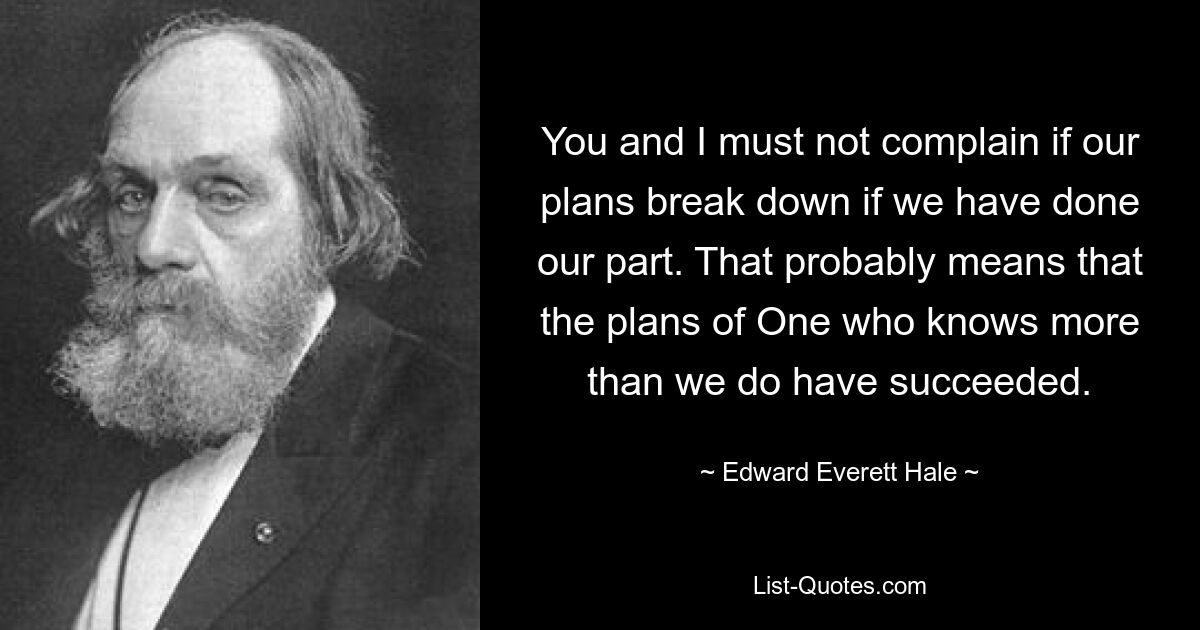 You and I must not complain if our plans break down if we have done our part. That probably means that the plans of One who knows more than we do have succeeded. — © Edward Everett Hale