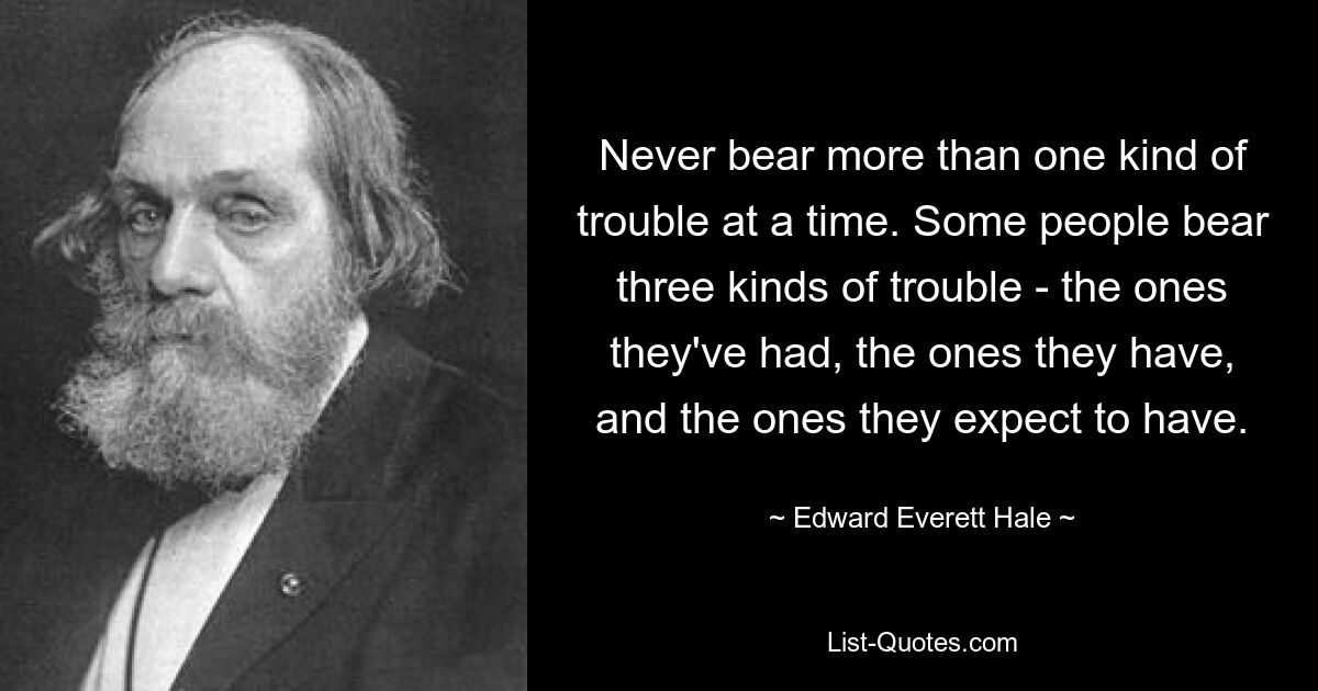 Never bear more than one kind of trouble at a time. Some people bear three kinds of trouble - the ones they've had, the ones they have, and the ones they expect to have. — © Edward Everett Hale