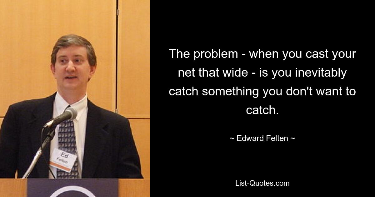 The problem - when you cast your net that wide - is you inevitably catch something you don't want to catch. — © Edward Felten