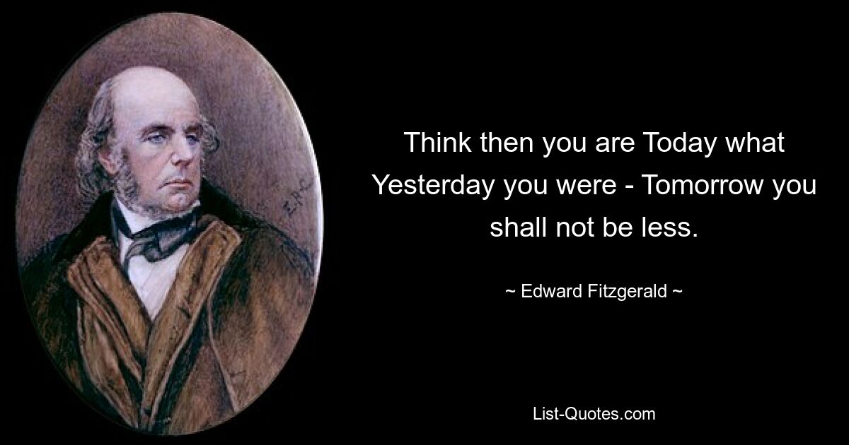 Think then you are Today what Yesterday you were - Tomorrow you shall not be less. — © Edward Fitzgerald