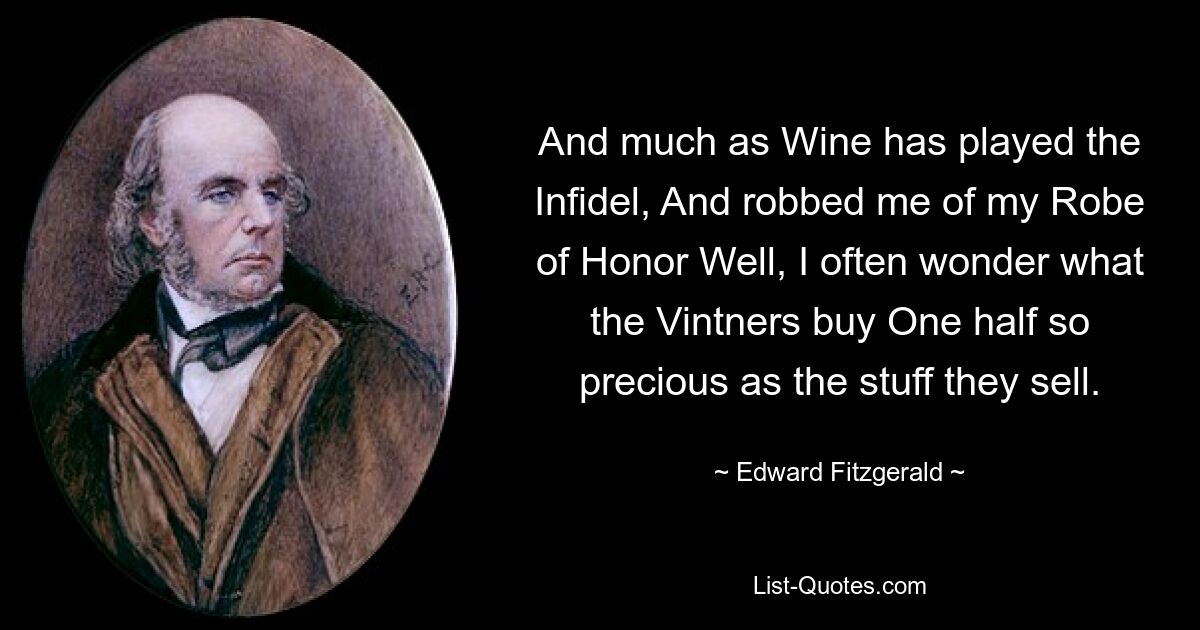 And much as Wine has played the Infidel, And robbed me of my Robe of Honor Well, I often wonder what the Vintners buy One half so precious as the stuff they sell. — © Edward Fitzgerald