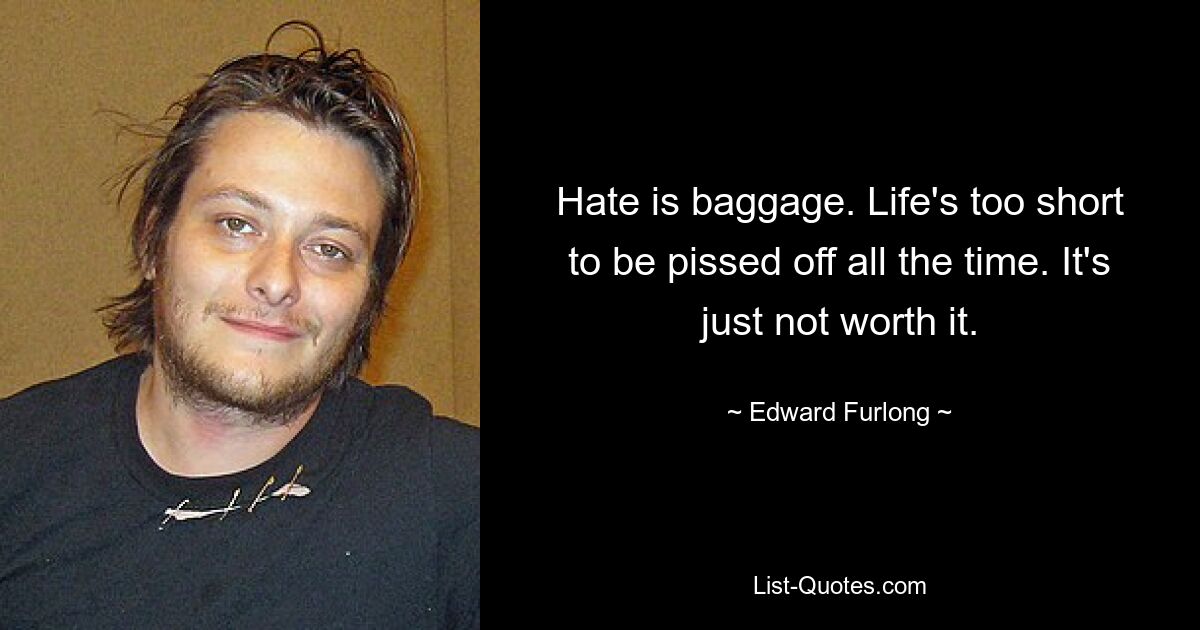 Hate is baggage. Life's too short to be pissed off all the time. It's just not worth it. — © Edward Furlong