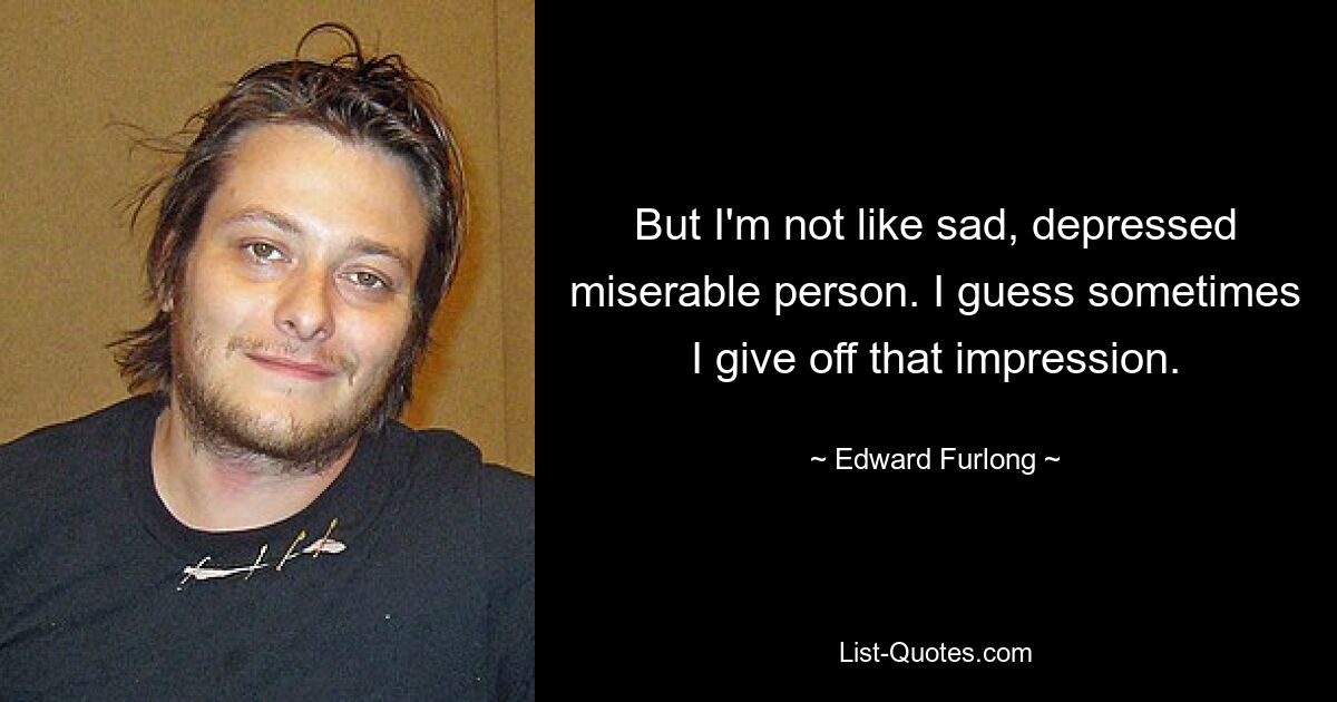 But I'm not like sad, depressed miserable person. I guess sometimes I give off that impression. — © Edward Furlong