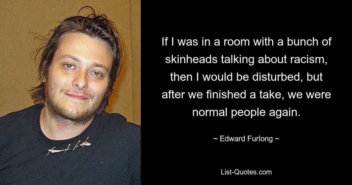 If I was in a room with a bunch of skinheads talking about racism, then I would be disturbed, but after we finished a take, we were normal people again. — © Edward Furlong