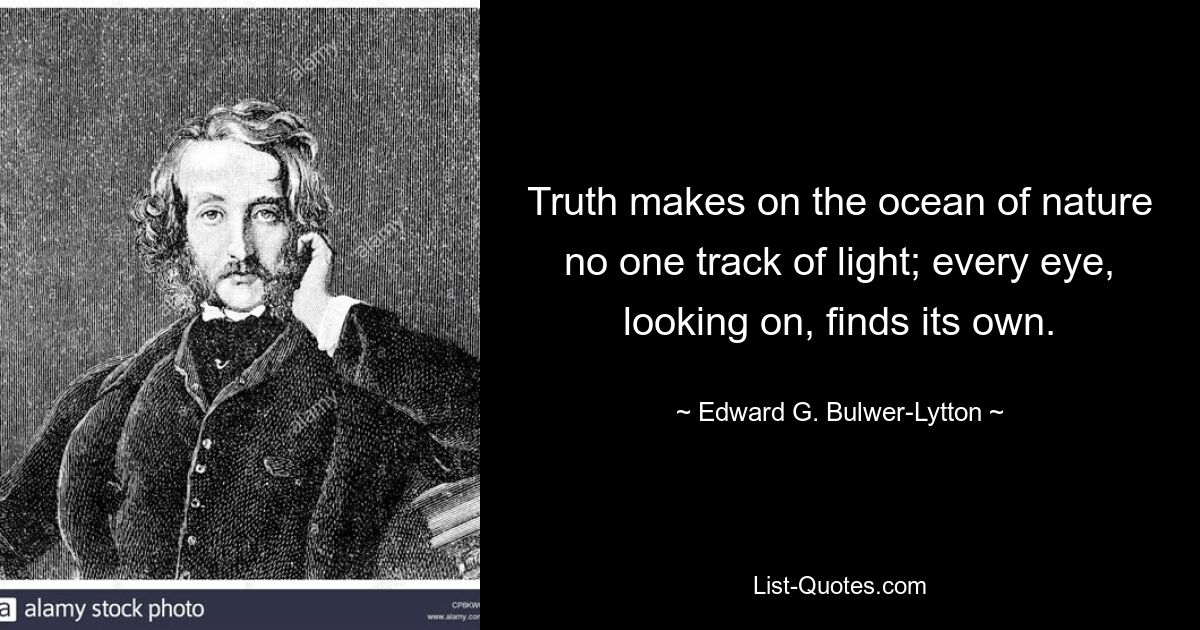 Truth makes on the ocean of nature no one track of light; every eye, looking on, finds its own. — © Edward G. Bulwer-Lytton