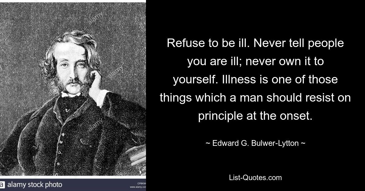 Refuse to be ill. Never tell people you are ill; never own it to yourself. Illness is one of those things which a man should resist on principle at the onset. — © Edward G. Bulwer-Lytton