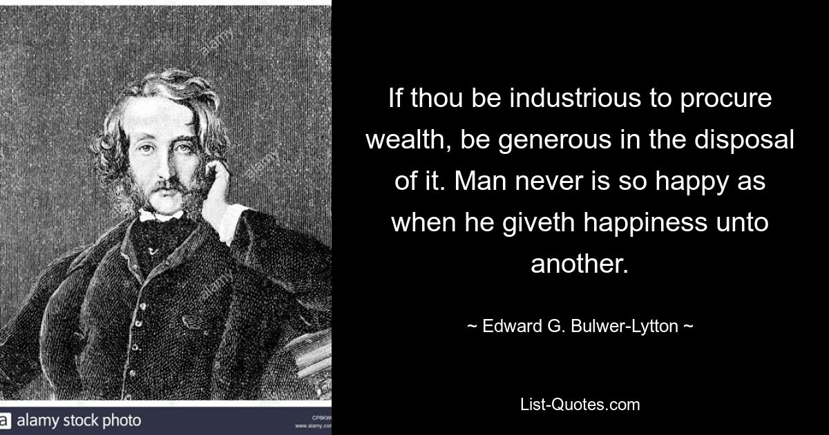 If thou be industrious to procure wealth, be generous in the disposal of it. Man never is so happy as when he giveth happiness unto another. — © Edward G. Bulwer-Lytton