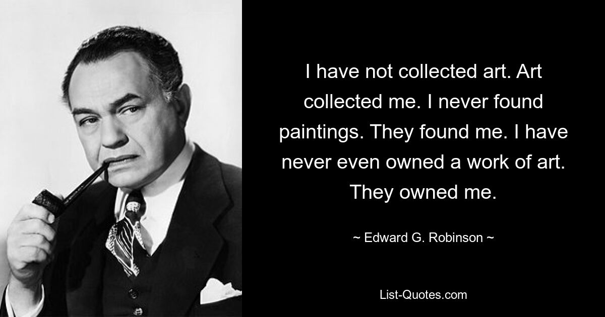 I have not collected art. Art collected me. I never found paintings. They found me. I have never even owned a work of art. They owned me. — © Edward G. Robinson