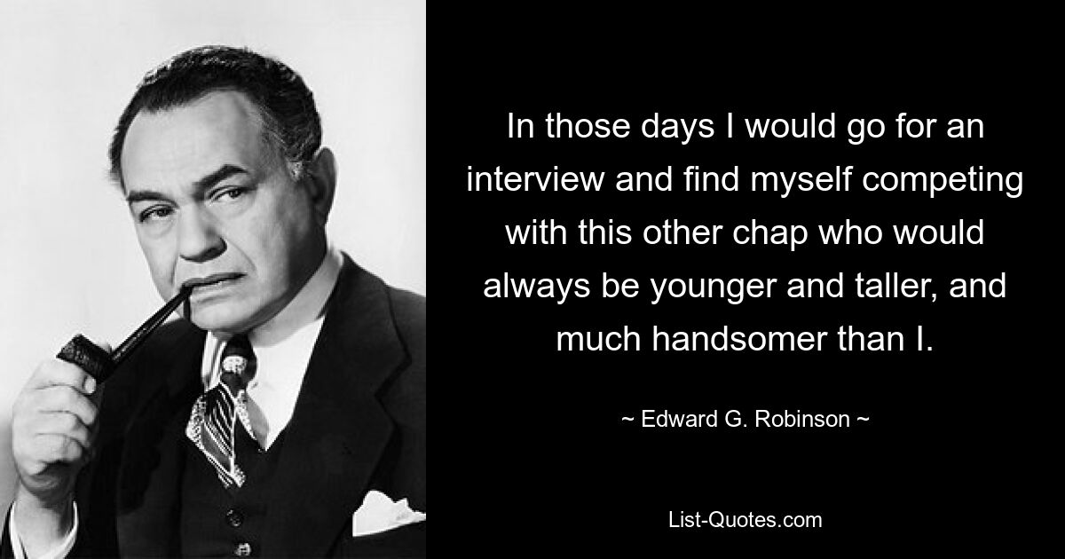 In those days I would go for an interview and find myself competing with this other chap who would always be younger and taller, and much handsomer than I. — © Edward G. Robinson