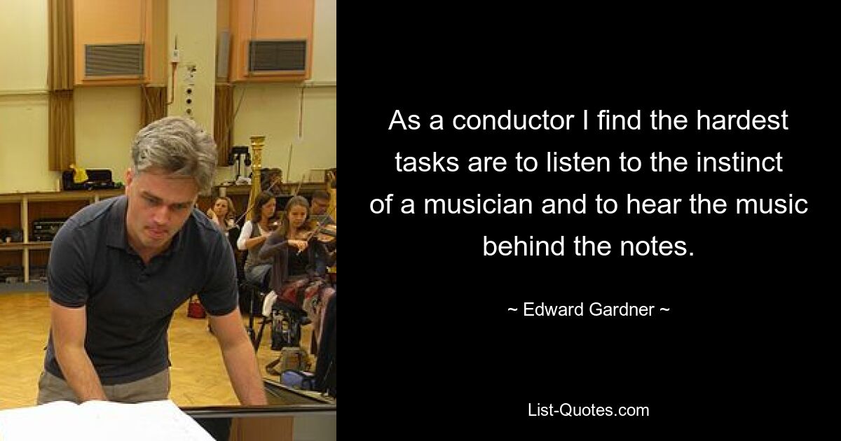 As a conductor I find the hardest tasks are to listen to the instinct of a musician and to hear the music behind the notes. — © Edward Gardner