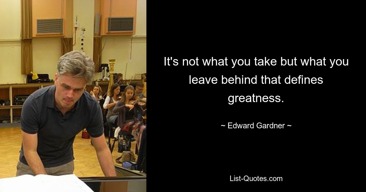 It's not what you take but what you leave behind that defines greatness. — © Edward Gardner