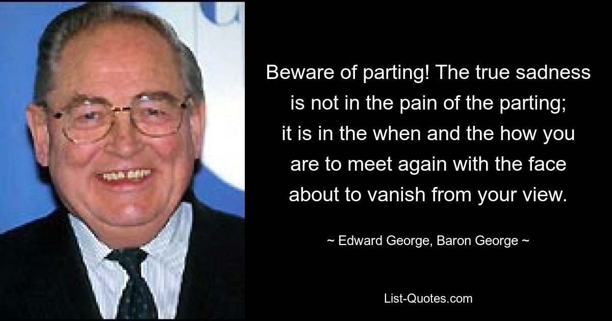 Beware of parting! The true sadness is not in the pain of the parting; it is in the when and the how you are to meet again with the face about to vanish from your view. — © Edward George, Baron George