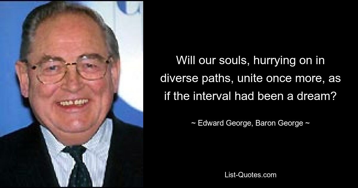 Will our souls, hurrying on in diverse paths, unite once more, as if the interval had been a dream? — © Edward George, Baron George