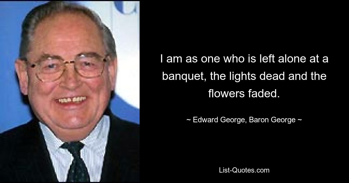 Я подобен тому, кто остался один на банкете: свет погас, цветы увяли. - © Эдвард Джордж, барон Джордж