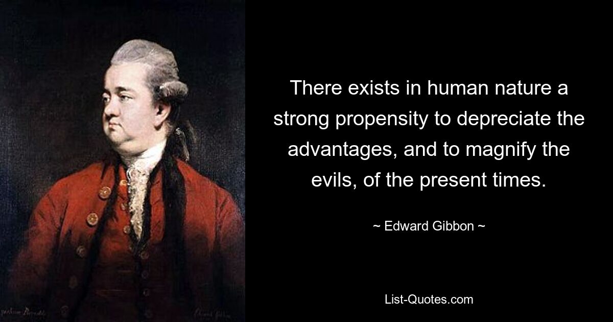 There exists in human nature a strong propensity to depreciate the advantages, and to magnify the evils, of the present times. — © Edward Gibbon