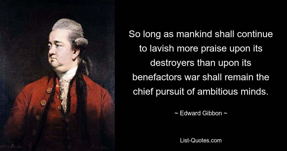 So long as mankind shall continue to lavish more praise upon its destroyers than upon its benefactors war shall remain the chief pursuit of ambitious minds. — © Edward Gibbon