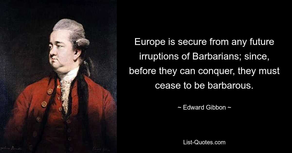 Europe is secure from any future irruptions of Barbarians; since, before they can conquer, they must cease to be barbarous. — © Edward Gibbon