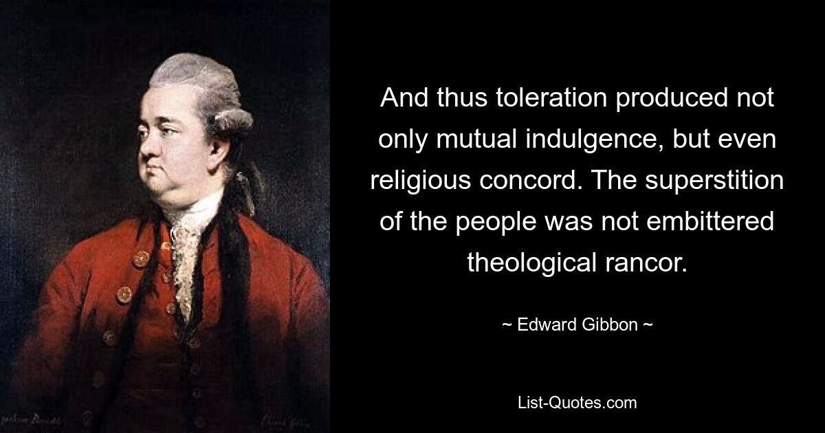 And thus toleration produced not only mutual indulgence, but even religious concord. The superstition of the people was not embittered theological rancor. — © Edward Gibbon