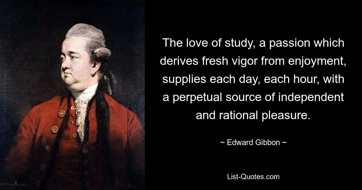 The love of study, a passion which derives fresh vigor from enjoyment, supplies each day, each hour, with a perpetual source of independent and rational pleasure. — © Edward Gibbon