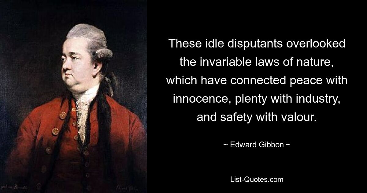 These idle disputants overlooked the invariable laws of nature, which have connected peace with innocence, plenty with industry, and safety with valour. — © Edward Gibbon