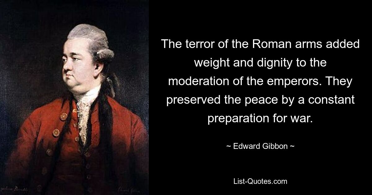 The terror of the Roman arms added weight and dignity to the moderation of the emperors. They preserved the peace by a constant preparation for war. — © Edward Gibbon